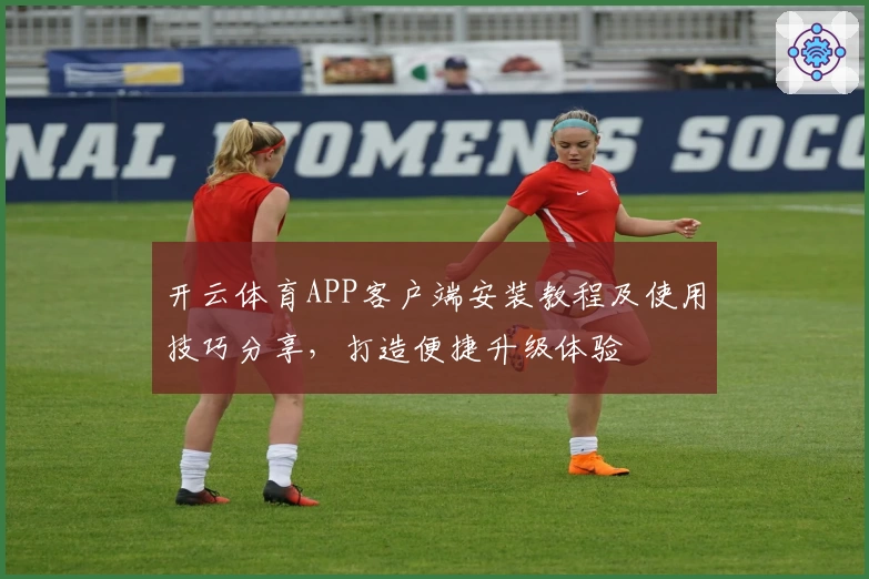 开云体育APP客户端安装教程及使用技巧分享，打造便捷升级体验