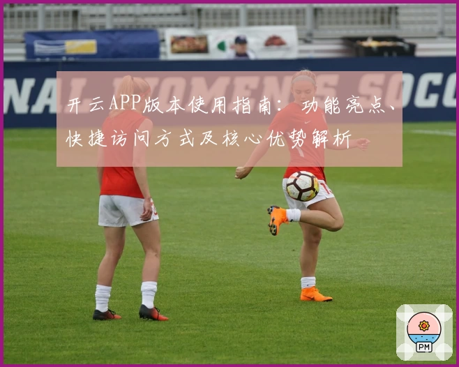 开云APP版本使用指南：功能亮点、快捷访问方式及核心优势解析